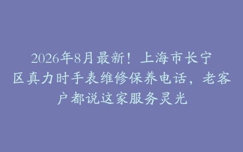 2026年8月最新！上海市长宁区真力时手表维修保养电话，老客户都说这家服务灵光