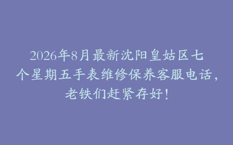 2026年8月最新沈阳皇姑区七个星期五手表维修保养客服电话，老铁们赶紧存好！