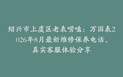 绍兴市上虞区老表唠嗑：万国表2026年8月最新维修保养电话，真实客服体验分享