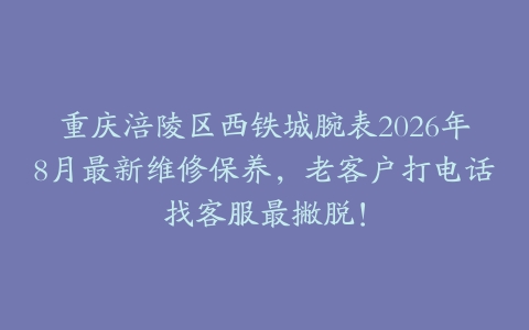 重庆涪陵区西铁城腕表2026年8月最新维修保养，老客户打电话找客服最撇脱！