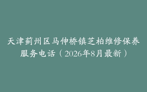 天津蓟州区马伸桥镇芝柏维修保养服务电话（2026年8月最新）