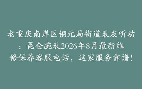 老重庆南岸区铜元局街道表友听劝：昆仑腕表2026年8月最新维修保养客服电话，这家服务靠谱！