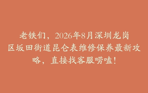 老铁们，2026年8月深圳龙岗区坂田街道昆仑表维修保养最新攻略，直接找客服唠嗑！