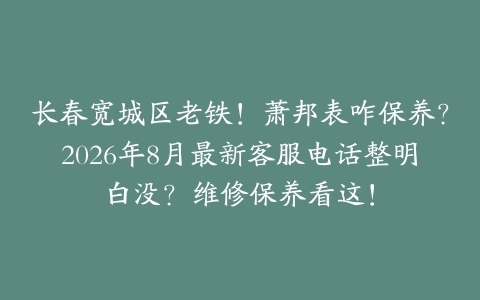 长春宽城区老铁！萧邦表咋保养？2026年8月最新客服电话整明白没？维修保养看这！