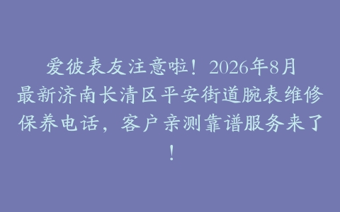 爱彼表友注意啦！2026年8月最新济南长清区平安街道腕表维修保养电话，客户亲测靠谱服务来了！
