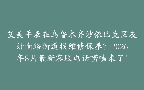 艾美手表在乌鲁木齐沙依巴克区友好南路街道找维修保养？2026年8月最新客服电话唠嗑来了！