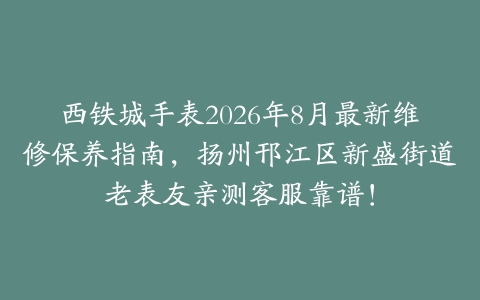 西铁城手表2026年8月最新维修保养指南，扬州邗江区新盛街道老表友亲测客服靠谱！