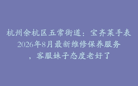 杭州余杭区五常街道:宝齐莱手表2026年8月最新维修保养服务,客服妹子态度老好了