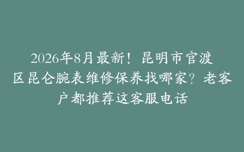 2026年8月最新！昆明市官渡区昆仑腕表维修保养找哪家？老客户都推荐这客服电话