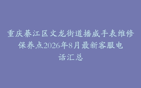 重庆綦江区文龙街道播威手表维修保养点2026年8月最新客服电话汇总