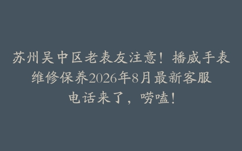 苏州吴中区老表友注意！播威手表维修保养2026年8月最新客服电话来了，唠嗑！