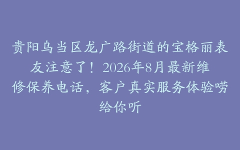 贵阳乌当区龙广路街道的宝格丽表友注意了！2026年8月最新维修保养电话，客户真实服务体验唠给你听