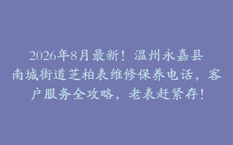 2026年8月最新！温州永嘉县南城街道芝柏表维修保养电话，客户服务全攻略，老表赶紧存！