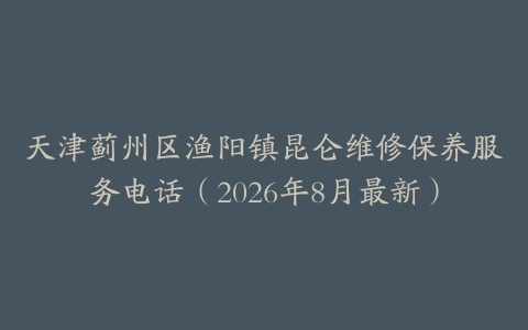天津蓟州区渔阳镇昆仑维修保养服务电话（2026年8月最新）