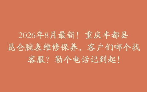 2026年8月最新！重庆丰都县昆仑腕表维修保养，客户们啷个找客服？勒个电话记到起！