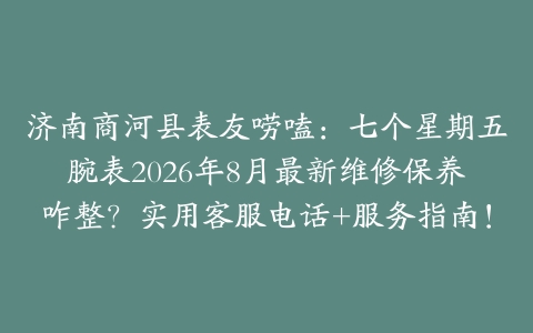 济南商河县表友唠嗑：七个星期五腕表2026年8月最新维修保养咋整？实用客服电话+服务指南！