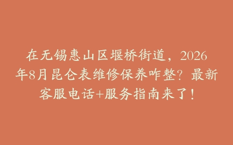 在无锡惠山区堰桥街道，2026年8月昆仑表维修保养咋整？最新客服电话+服务指南来了！