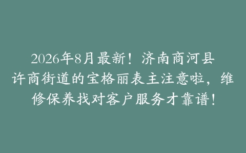 2026年8月最新！济南商河县许商街道的宝格丽表主注意啦，维修保养找对客户服务才靠谱！