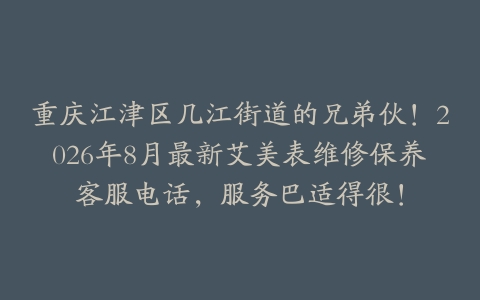 重庆江津区几江街道的兄弟伙！2026年8月最新艾美表维修保养客服电话，服务巴适得很！