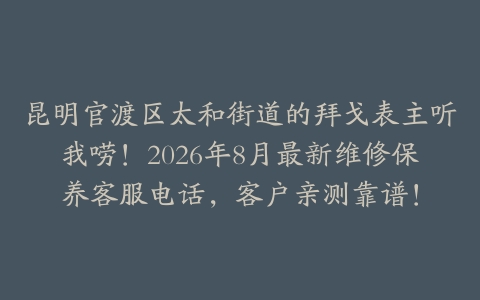 昆明官渡区太和街道的拜戈表主听我唠！2026年8月最新维修保养客服电话，客户亲测靠谱！