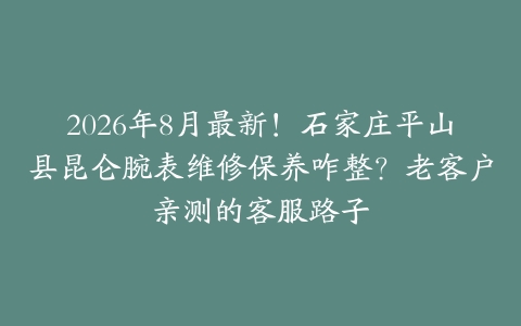 2026年8月最新！石家庄平山县昆仑腕表维修保养咋整？老客户亲测的客服路子