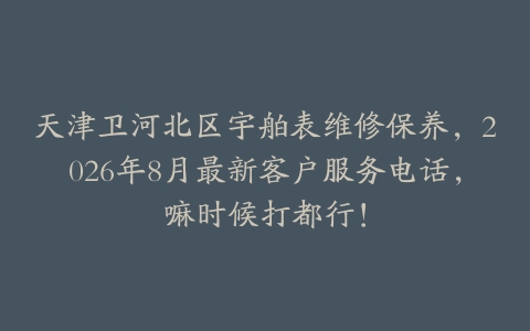 天津卫河北区宇舶表维修保养，2026年8月最新客户服务电话，嘛时候打都行！