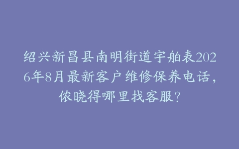 绍兴新昌县南明街道宇舶表2026年8月最新客户维修保养电话，侬晓得哪里找客服？