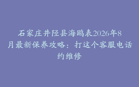 石家庄井陉县海鸥表2026年8月最新保养攻略：打这个客服电话约维修
