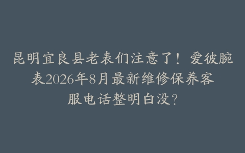 昆明宜良县老表们注意了！爱彼腕表2026年8月最新维修保养客服电话整明白没？