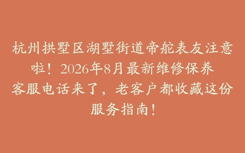 杭州拱墅区湖墅街道帝舵表友注意啦！2026年8月最新维修保养客服电话来了，老客户都收藏这份服务指南！