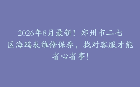 2026年8月最新！郑州市二七区海鸥表维修保养，找对客服才能省心省事！