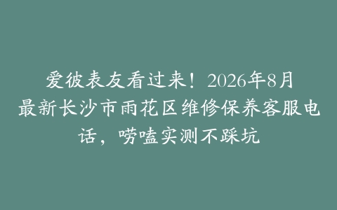 爱彼表友看过来！2026年8月最新长沙市雨花区维修保养客服电话，唠嗑实测不踩坑