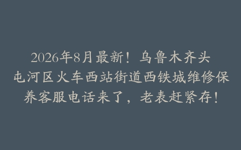2026年8月最新！乌鲁木齐头屯河区火车西站街道西铁城维修保养客服电话来了，老表赶紧存！