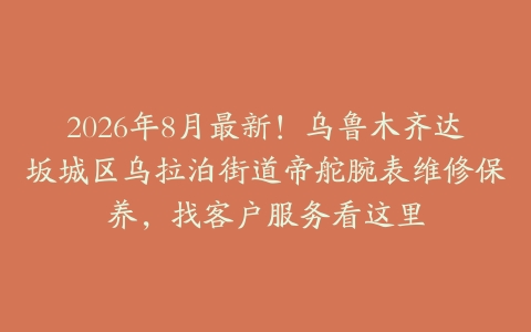 2026年8月最新！乌鲁木齐达坂城区乌拉泊街道帝舵腕表维修保养，找客户服务看这里