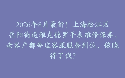 2026年8月最新！上海松江区岳阳街道雅克德罗手表维修保养，老客户都夸这客服服务到位，侬晓得了伐？