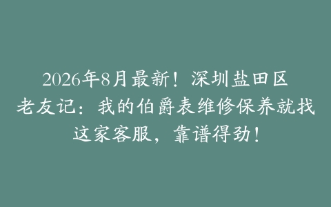 2026年8月最新！深圳盐田区老友记：我的伯爵表维修保养就找这家客服，靠谱得劲！