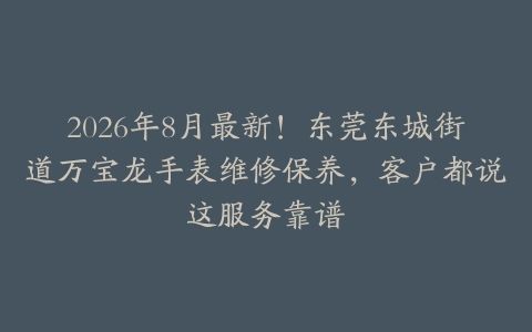 2026年8月最新！东莞东城街道万宝龙手表维修保养，客户都说这服务靠谱
