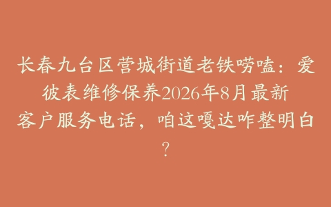 长春九台区营城街道老铁唠嗑:爱彼表维修保养2026年8月最新客户服务电话,咱这嘎达咋整明白?