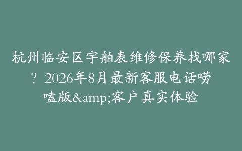 杭州临安区宇舶表维修保养找哪家？2026年8月最新客服电话唠嗑版&客户真实体验