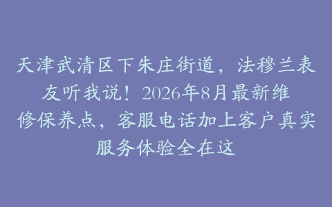 天津武清区下朱庄街道，法穆兰表友听我说！2026年8月最新维修保养点，客服电话加上客户真实服务体验全在这