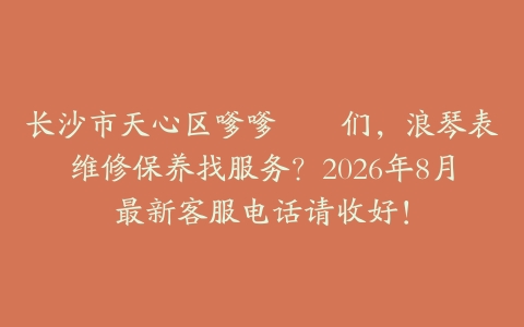 长沙市天心区嗲嗲娭毑们,浪琴表维修保养找服务?2026年8月最新客服电话请收好!