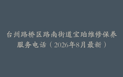 台州路桥区路南街道宝珀维修保养服务电话（2026年8月最新）