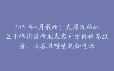 2026年8月最新！太原万柏林区千峰街道帝舵表客户维修保养服务，找客服唠嗑就知电话
