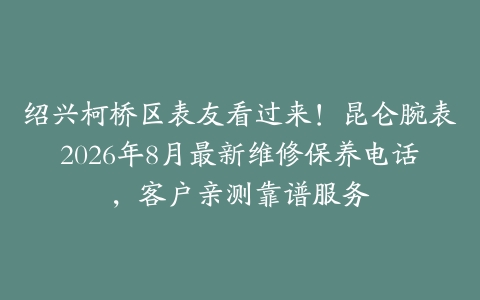 绍兴柯桥区表友看过来！昆仑腕表2026年8月最新维修保养电话，客户亲测靠谱服务