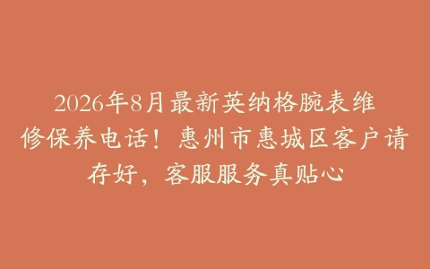 2026年8月最新英纳格腕表维修保养电话！惠州市惠城区客户请存好，客服服务真贴心