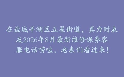 在盐城亭湖区五星街道，真力时表友2026年8月最新维修保养客服电话唠嗑，老表们看过来！