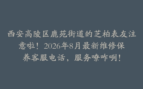 西安高陵区鹿苑街道的芝柏表友注意啦！2026年8月最新维修保养客服电话，服务嘹咋咧！