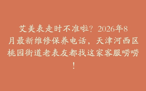 艾美表走时不准啦？2026年8月最新维修保养电话，天津河西区桃园街道老表友都找这家客服唠唠！