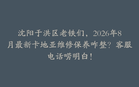 沈阳于洪区老铁们，2026年8月最新卡地亚维修保养咋整？客服电话唠明白！