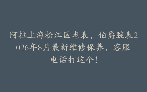 阿拉上海松江区老表，伯爵腕表2026年8月最新维修保养，客服电话打这个！